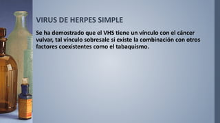 VIRUS DE HERPES SIMPLE
Se ha demostrado que el VHS tiene un vínculo con el cáncer
vulvar, tal vínculo sobresale si existe la combinación con otros
factores coexistentes como el tabaquismo.
 