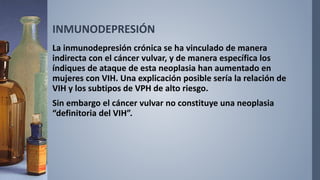 INMUNODEPRESIÓN
La inmunodepresión crónica se ha vinculado de manera
indirecta con el cáncer vulvar, y de manera específica los
índiques de ataque de esta neoplasia han aumentado en
mujeres con VIH. Una explicación posible sería la relación de
VIH y los subtipos de VPH de alto riesgo.
Sin embargo el cáncer vulvar no constituye una neoplasia
“definitoria del VIH”.
 