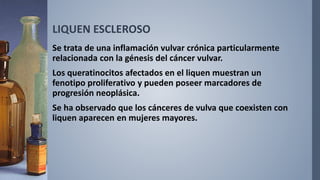 LIQUEN ESCLEROSO
Se trata de una inflamación vulvar crónica particularmente
relacionada con la génesis del cáncer vulvar.
Los queratinocitos afectados en el liquen muestran un
fenotipo proliferativo y pueden poseer marcadores de
progresión neoplásica.
Se ha observado que los cánceres de vulva que coexisten con
liquen aparecen en mujeres mayores.
 