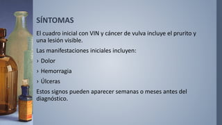 SÍNTOMAS
El cuadro inicial con VIN y cáncer de vulva incluye el prurito y
una lesión visible.
Las manifestaciones iniciales incluyen:
› Dolor
› Hemorragia
› Úlceras
Estos signos pueden aparecer semanas o meses antes del
diagnóstico.
 