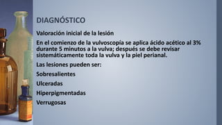 DIAGNÓSTICO
Valoración inicial de la lesión
En el comienzo de la vulvoscopía se aplica ácido acético al 3%
durante 5 minutos a la vulva; después se debe revisar
sistemáticamente toda la vulva y la piel perianal.
Las lesiones pueden ser:
Sobresalientes
Ulceradas
Hiperpigmentadas
Verrugosas
 