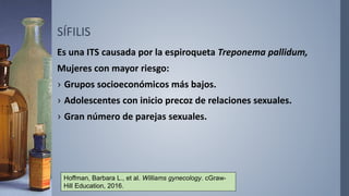 SÍFILIS
Es una ITS causada por la espiroqueta Treponema pallidum,
Mujeres con mayor riesgo:
› Grupos socioeconómicos más bajos.
› Adolescentes con inicio precoz de relaciones sexuales.
› Gran número de parejas sexuales.
Hoffman, Barbara L., et al. Williams gynecology. cGraw-
Hill Education, 2016.
 