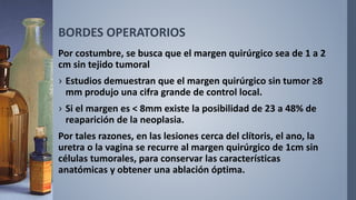 BORDES OPERATORIOS
Por costumbre, se busca que el margen quirúrgico sea de 1 a 2
cm sin tejido tumoral
› Estudios demuestran que el margen quirúrgico sin tumor ≥8
mm produjo una cifra grande de control local.
› Si el margen es < 8mm existe la posibilidad de 23 a 48% de
reaparición de la neoplasia.
Por tales razones, en las lesiones cerca del clítoris, el ano, la
uretra o la vagina se recurre al margen quirúrgico de 1cm sin
células tumorales, para conservar las características
anatómicas y obtener una ablación óptima.
 