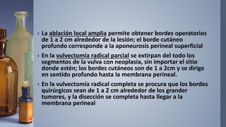 › La ablación local amplia permite obtener bordes operatorios
de 1 a 2 cm alrededor de la lesión; el borde cutáneo
profundo corresponde a la aponeurosis perineal superficial
› En la vulvectomía radical parcial se extirpan del todo los
segmentos de la vulva con neoplasia, sin importar el sitio
donde estén; los bordes cutáneos son de 1 a 2cm y se dirige
en sentido profundo hasta la membrana perineal.
› En la vulvectomía radical completa se procura que los bordes
quirúrgicos sean de 1 a 2 cm alrededor de los grander
tumores, y la disección se completa hasta llegar a la
membrana perineal
 