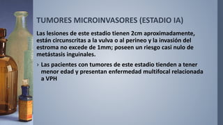TUMORES MICROINVASORES (ESTADIO IA)
Las lesiones de este estadio tienen 2cm aproximadamente,
están circunscritas a la vulva o al perineo y la invasión del
estroma no excede de 1mm; poseen un riesgo casi nulo de
metástasis inguinales.
› Las pacientes con tumores de este estadio tienden a tener
menor edad y presentan enfermedad multifocal relacionada
a VPH
 
