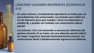 CÁNCERES VULVARES INCIPIENTES (ESTADIOS IB
A II)
› En estas lesiones, el tratamiento operatorio se inclina por un
procedimiento más conservador. Las lesiones que miden ≤2
cm de diámetro pero que invaden >1mm corresponden al
estadio IB, y pueden ser tratadas con vulvectomía radical
parcial
› Las lesiones >2cm con extensión a estructuras inferiores del
perineo (estadio II) se tratan con una ablación parcial radical
de mayor magnitud, llamada hemivulvectomía anterior con
uretrectomía distal y linfadenectomía inguinocrural bilateral.
 