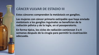 CÁNCER VULVAR DE ESTADIO III
Estos cánceres comprenden la metástasis en ganglios.
Las mujeres con cáncer primario extirpable que haya enviado
metástasis a los ganglios inguinales se benefician de la
radiación pélvica y de la ingle, en el posoperatorio.
En forma típica, los ciclos de radiación comienzan 3 a 4
semanas después de la cirugía para permitir la cicatrización
adecuada.
 