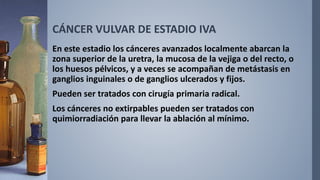 CÁNCER VULVAR DE ESTADIO IVA
En este estadio los cánceres avanzados localmente abarcan la
zona superior de la uretra, la mucosa de la vejiga o del recto, o
los huesos pélvicos, y a veces se acompañan de metástasis en
ganglios inguinales o de ganglios ulcerados y fijos.
Pueden ser tratados con cirugía primaria radical.
Los cánceres no extirpables pueden ser tratados con
quimiorradiación para llevar la ablación al mínimo.
 