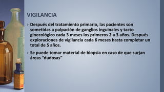VIGILANCIA
› Después del tratamiento primario, las pacientes son
sometidas a palpación de ganglios inguinales y tacto
ginecológico cada 3 meses los primeros 2 a 3 años. Después
exploraciones de vigilancia cada 6 meses hasta completar un
total de 5 años.
› Se puede tomar material de biopsia en caso de que surjan
áreas “dudosas”
 