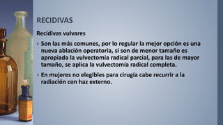 RECIDIVAS
Recidivas vulvares
› Son las más comunes, por lo regular la mejor opción es una
nueva ablación operatoria, si son de menor tamaño es
apropiada la vulvectomía radical parcial, para las de mayor
tamaño, se aplica la vulvectomía radical completa.
› En mujeres no elegibles para cirugía cabe recurrir a la
radiación con haz externo.
 