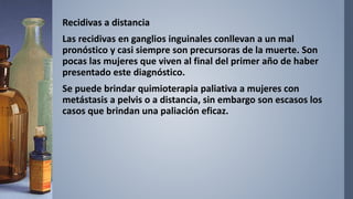 Recidivas a distancia
Las recidivas en ganglios inguinales conllevan a un mal
pronóstico y casi siempre son precursoras de la muerte. Son
pocas las mujeres que viven al final del primer año de haber
presentado este diagnóstico.
Se puede brindar quimioterapia paliativa a mujeres con
metástasis a pelvis o a distancia, sin embargo son escasos los
casos que brindan una paliación eficaz.
 