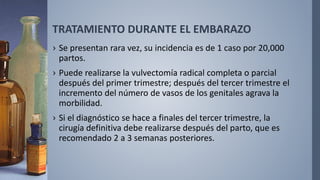 TRATAMIENTO DURANTE EL EMBARAZO
› Se presentan rara vez, su incidencia es de 1 caso por 20,000
partos.
› Puede realizarse la vulvectomía radical completa o parcial
después del primer trimestre; después del tercer trimestre el
incremento del número de vasos de los genitales agrava la
morbilidad.
› Si el diagnóstico se hace a finales del tercer trimestre, la
cirugía definitiva debe realizarse después del parto, que es
recomendado 2 a 3 semanas posteriores.
 