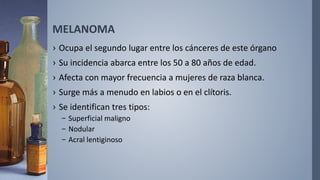 MELANOMA
› Ocupa el segundo lugar entre los cánceres de este órgano
› Su incidencia abarca entre los 50 a 80 años de edad.
› Afecta con mayor frecuencia a mujeres de raza blanca.
› Surge más a menudo en labios o en el clítoris.
› Se identifican tres tipos:
– Superficial maligno
– Nodular
– Acral lentiginoso
 