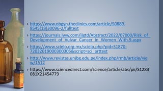 › https://www.obgyn.theclinics.com/article/S0889-
8545(18)30096-2/fulltext
› https://journals.lww.com/jlgtd/Abstract/2022/07000/Risk_of_
Development_of_Vulvar_Cancer_in_Women_With.9.aspx
› https://www.scielo.org.mx/scielo.php?pid=S1870-
72032019000300305&script=sci_arttext
› http://www.revistas.unjbg.edu.pe/index.php/rmb/article/vie
w/1512
› https://www.sciencedirect.com/science/article/abs/pii/S1283
081X21454779
 