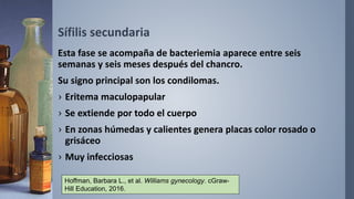 Sífilis secundaria
Esta fase se acompaña de bacteriemia aparece entre seis
semanas y seis meses después del chancro.
Su signo principal son los condilomas.
› Eritema maculopapular
› Se extiende por todo el cuerpo
› En zonas húmedas y calientes genera placas color rosado o
grisáceo
› Muy infecciosas
Hoffman, Barbara L., et al. Williams gynecology. cGraw-
Hill Education, 2016.
 