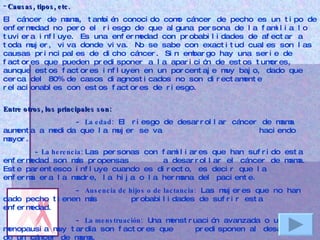 Causas, tipos, etc.   El cáncer de mama, también conocido como cáncer de pecho es un tipo de enfermedad no pero el riesgo de que alguna persona de la familia lo tuviera influye. Es una enfermedad con probabilidades de afectar a toda mujer, viva donde viva. No se sabe con exactitud cuales son las causas principales de dicho cáncer. Sin embargo hay una serie de factores que pueden predisponer a la aparición de estos tumores, aunque estos factores influyen en un porcentaje muy bajo, dado que cerca del 80% de casos diagnosticados no son directamente relacionables con estos factores de riesgo.    Entre otros, los principales son: -  La edad:  El riesgo de desarrollar cáncer de mama aumenta a medida que la mujer se va  haciendo mayor.  -  La herencia:  Las personas con familiares que han sufrido esta enfermedad son más propensas  a desarrollar el cáncer de mama. Este parentesco influye cuando es directo, es decir que la  enferma era la madre, la hija o la hermana del paciente. -  Ausencia de hijos o de lactancia:  Las mujeres que no han dado pecho tienen más  probabilidades de sufrir esta enfermedad. -  La menstruación:  Una menstruación avanzada o una menopausia muy tardía son factores que  predisponen al desarrollo de un cáncer de mama. -Las anamolías mamarias : Aquellas personas que han tenido un historial de anomalías en el  pecho tienen más posibilidades de desarrollar la enfermedad. -Obesidad y alcohol : Existe una relación bastante demostrada entre la obesidad y las  probabilidades de desarrollar un cáncer de mama. 
