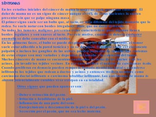 SÍNTOMAS En los estadios iniciales del cáncer de mama la mujer no suele presentar síntomas. El dolor de mama no es un signo de cáncer aunque el 10% de estas pacientes lo suelen presentar sin que se palpe ninguna masa. El primer signo suele ser un bulto que, al tacto, se nota diferente del tejido mamario que lo rodea. Se suele notar con bordes irregulares, duro, que no duele al tocarlo. No todos los tumores malignos presentan estas características pues algunos tienen bordes regulares y son suaves al tacto. Por este motivo, cuando se detecte  cualquier anomalía  se debe consultar con el médico. En las primeras fases, el bulto se puede desplazar con los dedos avanzando, el tumor suele estar adherido a la pared torácica y no se desplaza. El nódulo suele ser claramente palpable e incluso los ganglios de las axilaes pueden aumentar de tamaño. Los síntomas de estas etapas son muy variados y dependen del tamaño y la extensión del tumor. Muchos cánceres de mama se encuentran confinados en la luz de los ductos o de los acinos, sin invadir los tejidos vecinos. En ese caso reciben el nombre de carcinomas  in situ . Cuando proliferan en demasía pueden romper la llamada membrana basal y extenderse infiltrando los tejidos que rodean a ductos y acinos y entonces reciben nombres como carcinoma ductal infiltrante o carcinoma lobulillar infiltrante. Los carcinomas de mama  in situ  son potencialmente curables si se extirpan en su totalidad. Otros signos  que pueden aparecer son: - Dolor o retracción del pezón. - Irritación o hendiduras de la piel. - Inflamación de una parte del seno. - Enrojecimiento o descamación de la piel o del pezón. - Secreción por el pezón, que no sea leche materna. 