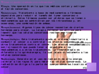 Como se puede combatir esta enfermedad ? Cirugía.  Una operación en la que los médicos cortan y extirpan el tejido canceroso. Quimioterapia.  Tratamiento a base de medicamentos o fármacos especiales para reducir el tamaño del tumor canceroso o eliminarlo. Estos fármacos pueden ser píldoras que se toman o medicamentos que se administran por vía intravenosa y, en ocasiones, una combinación de ambas.  Terapia hormonal.  Algunos tipos de cáncer necesitan de ciertas hormonas para crecer. La terapia hormonal se utiliza para impedir que las células cancerosas reciban ese tipo de hormonas.  Terapia biológica.  Este tratamiento ayuda al sistema inmunitario a combatir el cáncer o a controlar los efectos secundarios de otros tratamientos contra el cáncer. Los efectos secundarios son la reacción que puede tener el organismo a los medicamentos o a otros tratamientos. La inmunoterapia es diferente a la quimioterapia, la cual ataca directamente a las células cancerosas.  Radioterapia.  Consiste en el uso de radiación de alta energía (similar a los rayos X) para matar las células cancerosas. La radiación se dirige a la parte del cuerpo donde se localiza el cáncer. Como prevenir el cáncer adecuadamente ? 1.- Prevención 2.- Detección/ Diagnóstico 3.-Tratamiento 