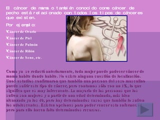 El cáncer de mama o también conocido como cáncer de pecho está relacionado con todos los tipos de cánceres que existen. Por ejemplo: Cáncer de Ovario Cáncer de Piel  Cáncer de Pulmón  Cáncer de Riñón  Cáncer de Seno, etc. Como ya  se redactó anteriormente, toda mujer puede padecer cáncer de mama habite donde habite. No existe ninguna cuestión de localización. Unos estudios confirmaron que también una persone del sexo masculino puede sufrir este tipo de cáncer, pero contamos sólo con un 1%, lo que significa que es muy infrecuente. La mayoría de las personas que los sufren son mujeres y a partir de una edad determinada, más bien alcanzado ya los 40, pero hay determinados casos que también lo sufren los adolescentes. Existen opciones para poder vencer esta enfermedad pero para ello hacen falta determinados recursos.   