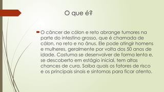 O que é?
O câncer de cólon e reto abrange tumores na
parte do intestino grosso, que é chamada de
cólon, no reto e no ânus. Ele pode atingir homens
e mulheres, geralmente por volta dos 50 anos de
idade. Costuma se desenvolver de forma lenta e,
se descoberto em estágio inicial, tem altas
chances de cura. Saiba quais os fatores de risco
e os principais sinais e sintomas para ficar atento.
 