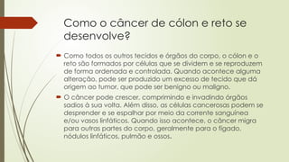 Como o câncer de cólon e reto se
desenvolve?
 Como todos os outros tecidos e órgãos do corpo, o cólon e o
reto são formados por células que se dividem e se reproduzem
de forma ordenada e controlada. Quando acontece alguma
alteração, pode ser produzido um excesso de tecido que dá
origem ao tumor, que pode ser benigno ou maligno.
 O câncer pode crescer, comprimindo e invadindo órgãos
sadios à sua volta. Além disso, as células cancerosas podem se
desprender e se espalhar por meio da corrente sanguínea
e/ou vasos linfáticos. Quando isso acontece, o câncer migra
para outras partes do corpo, geralmente para o fígado,
nódulos linfáticos, pulmão e ossos.
 