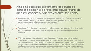 Ainda não se sabe exatamente as causas do
câncer de cólon e de reto, mas alguns fatores de
risco influenciam o desenvolvimento, tais como:
 Má alimentação - há evidências de que o câncer de cólon e de reto está
associado a dietas gordurosas, hipercalóricas, pobres em fibras e com
excesso de carne vermelha e/ou processada.
 Constipação intestinal - o contato das fezes com as paredes do cólon e do
reto por períodos prolongados aumenta as chances de desenvolver a
doença.
 Pólipos – são um tipo de crescimento anormal de tecido nas paredes
colorretais, como se fossem verrugas. Costumam aparecer após os 50 anos
de idade e, apesar de benignos, deveriam ser retirados por precaução, pois
um grande número de tumores se desenvolve a partir desses pólipos. Pessoas
com essa condição devem fazer acompanhamento regular com o médico.
 