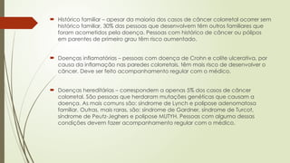  Histórico familiar – apesar da maioria dos casos de câncer colorretal ocorrer sem
histórico familiar, 30% das pessoas que desenvolvem têm outros familiares que
foram acometidos pela doença. Pessoas com histórico de câncer ou pólipos
em parentes de primeiro grau têm risco aumentado.
 Doenças inflamatórias – pessoas com doença de Crohn e colite ulcerativa, por
causa da inflamação nas paredes colorretais, têm mais risco de desenvolver o
câncer. Deve ser feito acompanhamento regular com o médico.
 Doenças hereditárias – correspondem a apenas 5% dos casos de câncer
colorretal. São pessoas que herdaram mutações genéticas que causam a
doença. As mais comuns são: síndrome de Lynch e polipose adenomatosa
familiar. Outras, mais raras, são: síndrome de Gardner, síndrome de Turcot,
síndrome de Peutz-Jeghers e polipose MUTYH. Pessoas com alguma dessas
condições devem fazer acompanhamento regular com o médico.
 
