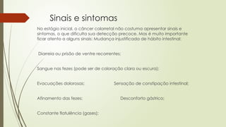 Sinais e sintomas
No estágio inicial, o câncer colorretal não costuma apresentar sinais e
sintomas, o que dificulta sua detecção precoce. Mas é muito importante
ficar atento a alguns sinais: Mudança injustificada de hábito intestinal:
Diarreia ou prisão de ventre recorrentes;
Sangue nas fezes (pode ser de coloração clara ou escura);
Evacuações dolorosas; Sensação de constipação intestinal;
Afinamento das fezes; Desconforto gástrico;
Constante flatulência (gases);
 