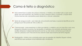 Como é feito o diagnóstico
 Para determinar a razão dos sinais e sintomas, o médico vai avaliar tudo o que você
disser que está sentindo, seu histórico e fará o exame clínico, incluindo o toque retal.
Outros exames são necessários para detectar o câncer colorretal:
 Teste de sangue oculto – por meio de uma amostra de fezes, é possível identificar se há
sangue que não pode ser visto a olho nu.
 Colonoscopia - para examinar o cólon por dentro, o médico usa um tubo fino com uma
pequena câmera na ponta. Se necessário, é retirada uma amostra de tecido para
análise (biópsia). Independentemente de ter ou não sinais e sintomas que indicam
câncer, pessoas com mais de 50 anos devem fazer esse exame de forma regular.
 Radiografia - é feita com contraste para que as paredes do intestino fiquem visíveis,
permitindo que qualquer anormalidade seja visualizada.
 
