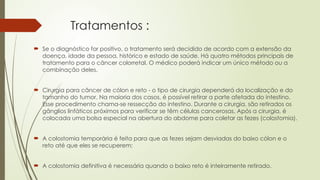 Tratamentos :
 Se o diagnóstico for positivo, o tratamento será decidido de acordo com a extensão da
doença, idade da pessoa, histórico e estado de saúde. Há quatro métodos principais de
tratamento para o câncer colorretal. O médico poderá indicar um único método ou a
combinação deles.
 Cirurgia para câncer de cólon e reto - o tipo de cirurgia dependerá da localização e do
tamanho do tumor. Na maioria dos casos, é possível retirar a parte afetada do intestino.
Esse procedimento chama-se ressecção do intestino. Durante a cirurgia, são retirados os
gânglios linfáticos próximos para verificar se têm células cancerosas. Após a cirurgia, é
colocada uma bolsa especial na abertura do abdome para coletar as fezes (colostomia).
 A colostomia temporária é feita para que as fezes sejam desviadas do baixo cólon e o
reto até que eles se recuperem;
 A colostomia definitiva é necessária quando o baixo reto é inteiramente retirado.
 