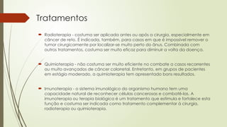 Tratamentos
 Radioterapia - costuma ser aplicada antes ou após a cirurgia, especialmente em
câncer de reto. É indicada, também, para casos em que é impossível remover o
tumor cirurgicamente por localizar-se muito perto do ânus. Combinada com
outros tratamentos, costuma ser muito eficaz para diminuir a volta da doença.
 Quimioterapia - não costuma ser muito eficiente no combate a casos recorrentes
ou muito avançados de câncer colorretal. Entretanto, em grupos de pacientes
em estágio moderado, a quimioterapia tem apresentado bons resultados.
 Imunoterapia - o sistema imunológico do organismo humano tem uma
capacidade natural de reconhecer células cancerosas e combatê-las. A
imunoterapia ou terapia biológica é um tratamento que estimula e fortalece esta
função e costuma ser indicada como tratamento complementar à cirurgia,
radioterapia ou quimioterapia.
 