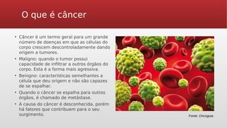 O que é câncer
• Câncer é um termo geral para um grande
número de doenças em que as células do
corpo crescem descontroladamente dando
origem a tumores.
• Maligno: quando o tumor possui
capacidade de infiltrar a outros órgãos do
corpo. Esta é a forma mais agressiva.
• Benigno: características semelhantes a
célula que deu origem e não são capazes
de se espalhar.
• Quando o câncer se espalha para outros
órgãos, é chamado de metástase.
• A causa do câncer é desconhecida, porém
há fatores que contribuem para o seu
surgimento. Fonte: Oncoguia
 