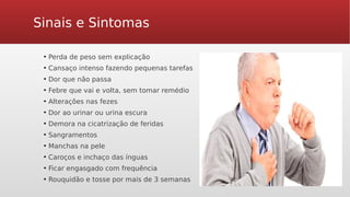 Sinais e Sintomas
●
Perda de peso sem explicação
●
Cansaço intenso fazendo pequenas tarefas
●
Dor que não passa
●
Febre que vai e volta, sem tomar remédio
●
Alterações nas fezes
●
Dor ao urinar ou urina escura
●
Demora na cicatrização de feridas
●
Sangramentos
●
Manchas na pele
●
Caroços e inchaço das ínguas
●
Ficar engasgado com frequência
●
Rouquidão e tosse por mais de 3 semanas
 