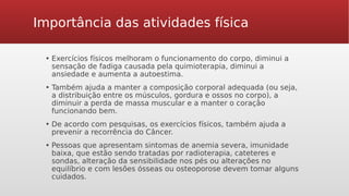 Importância das atividades física
▪ Exercícios físicos melhoram o funcionamento do corpo, diminui a
sensação de fadiga causada pela quimioterapia, diminui a
ansiedade e aumenta a autoestima.
▪ Também ajuda a manter a composição corporal adequada (ou seja,
a distribuição entre os músculos, gordura e ossos no corpo), a
diminuir a perda de massa muscular e a manter o coração
funcionando bem.
▪ De acordo com pesquisas, os exercícios físicos, também ajuda a
prevenir a recorrência do Câncer.
▪ Pessoas que apresentam sintomas de anemia severa, imunidade
baixa, que estão sendo tratadas por radioterapia, cateteres e
sondas, alteração da sensibilidade nos pés ou alterações no
equilíbrio e com lesões ósseas ou osteoporose devem tomar alguns
cuidados.
 