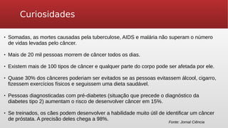 Curiosidades
 Somadas, as mortes causadas pela tuberculose, AIDS e malária não superam o número
de vidas levadas pelo câncer.
 Mais de 20 mil pessoas morrem de câncer todos os dias.
 Existem mais de 100 tipos de câncer e qualquer parte do corpo pode ser afetada por ele.
 Quase 30% dos cânceres poderiam ser evitados se as pessoas evitassem álcool, cigarro,
fizessem exercícios físicos e seguissem uma dieta saudável.
 Pessoas diagnosticadas com pré-diabetes (situação que precede o diagnóstico da
diabetes tipo 2) aumentam o risco de desenvolver câncer em 15%.
 Se treinados, os cães podem desenvolver a habilidade muito útil de identificar um câncer
de próstata. A precisão deles chega a 98%.
Fonte: Jornal Ciência
 