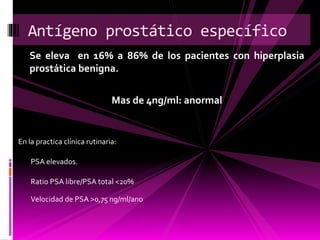 Se eleva en 16% a 86% de los pacientes con hiperplasia
prostática benigna.
Mas de 4ng/ml: anormal
Antígeno prostático específico
En la practica clínica rutinaria:
Ratio PSA libre/PSA total <20%
Velocidad de PSA >0,75 ng/ml/ano
PSA elevados.
 