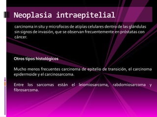 carcinoma in situ y microfocos de atipías celulares dentro de las glándulas
sin signos de invasión, que se observan frecuentemente en próstatas con
cáncer.
Neoplasia intraepitelial
Otros tipos histológicos
Mucho menos frecuentes carcinoma de epitelio de transición, el carcinoma
epidermoide y el carcinosarcoma.
Entre los sarcomas están el leiomiosarcoma, rabdomiosarcoma y
fibrosarcoma.
 