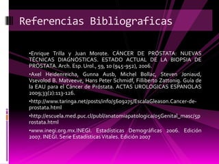•Enrique Trilla y Juan Morote. CÁNCER DE PRÓSTATA: NUEVAS
TÉCNICAS DIAGNÓSTICAS. ESTADO ACTUAL DE LA BIOPSIA DE
PRÓSTATA. Arch. Esp. Urol., 59, 10 (945-952), 2006.
•Axel Heidenreicha, Gunna Ausb, Michel Bollac, Steven Joniaud,
Vsevolod B. Matveeve, Hans Peter Schmidf, Filliberto Zattonig. Guía de
la EAU para el Cáncer de Próstata. ACTAS UROLOGICAS ESPANOLAS
2009;33(2):113-126.
•http://www.taringa.net/posts/info/5609275/EscalaGleason.Cancer-de-
prostata.html
•http://escuela.med.puc.cl/publ/anatomiapatologica/05Genital_masc/5p
rostata.html
•www.inegi.org.mx.INEGI. Estadísticas Demográficas 2006. Edición
2007. INEGI. Serie EstadísticasVitales. Edición 2007
Referencias Bibliograficas
 