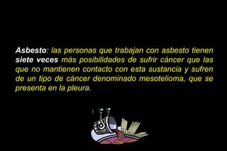Asbesto: las personas que trabajan con asbesto tienen
siete veces más posibilidades de sufrir cáncer que las
que no mantienen contacto con esta sustancia y sufren
de un tipo de cáncer denominado mesotelioma, que se
presenta en la pleura.
 