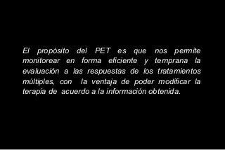 El propósito del PET es que nos permite
monitorear en forma eficiente y temprana la
evaluación a las respuestas de los tratamientos
múltiples, con la ventaja de poder modificar la
terapia de acuerdo a la información obtenida.
 