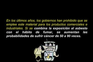 En los últimos años, los gobiernos han prohibido que se
emplee este material para los productos comerciales e
industriales. Si se combina la exposición al asbesto
con el hábito de fumar, se aumentan las
probabilidades de sufrir cáncer de 50 a 90 veces.
 