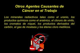 Los minerales radiactivos tales como el uranio, los
productos químicos como el arsénico, el cloruro de vinilo,
los cromatos de níquel, los productos derivados del
carbón, el gas de mostaza y los éteres cloro metílicos.
Otros Agentes Causantes de
Cáncer en el Trabajo
 
