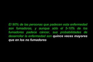 El 90% de las personas que padecen esta enfermedad
son fumadoras, y aunque sólo el 5-10% de los
fumadores padece cáncer, sus probabilidades de
desarrollar la enfermedad son quince veces mayores
que en los no fumadores
 
