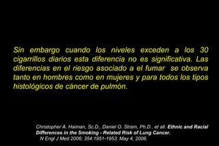 Sin embargo cuando los niveles exceden a los 30
cigarrillos diarios esta diferencia no es significativa. Las
diferencias en el riesgo asociado a el fumar se observa
tanto en hombres como en mujeres y para todos los tipos
histológicos de cáncer de pulmón.
Christopher A. Haiman, Sc.D., Daniel O. Stram, Ph.D., et all. Ethnic and Racial
Differences in the Smoking - Related Risk of Lung Cancer.
N Engl J Med 2006; 354:1951-1953, May 4, 2006.
 