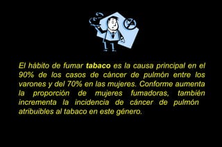El hábito de fumar tabaco es la causa principal en el
90% de los casos de cáncer de pulmón entre los
varones y del 70% en las mujeres. Conforme aumenta
la proporción de mujeres fumadoras, también
incrementa la incidencia de cáncer de pulmón
atribuibles al tabaco en este género.
 