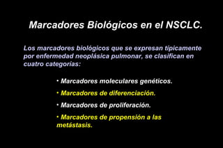 Marcadores Biológicos en el NSCLC.
Los marcadores biológicos que se expresan típicamente
por enfermedad neoplásica pulmonar, se clasifican en
cuatro categorías:
• Marcadores moleculares genéticos.
• Marcadores de diferenciación.
• Marcadores de proliferación.
• Marcadores de propensión a las
metástasis.
 