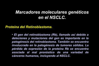 Marcadores moleculares genéticos
en el NSCLC.
Proteína del Retinoblastoma.
• El gen del retinoblastoma (Rb), llamado así debido a
deleciones y mutaciones del gen es importante en la
patogénesis del retinoblastoma. También se encuentra
involucrado en la patogénesis de tumores sólidos. La
pérdida de expresión de la proteína Rb se encuentra
asociada al mal pronóstico de una variedad de
cánceres humanos, incluyendo al NSCLC.
 