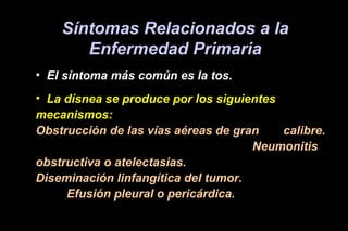 Síntomas Relacionados a la
Enfermedad Primaria
• El síntoma más común es la tos.
• La dísnea se produce por los siguientes
mecanismos:
Obstrucción de las vías aéreas de gran calibre.
Neumonitis
obstructiva o atelectasias.
Diseminación linfangítica del tumor.
Efusión pleural o pericárdica.
 