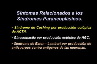 Síntomas Relacionados a los
Síndromes Paraneoplásicos.
• Síndrome de Cushing por producción ectópica
de ACTH.
• Ginecomastia por producción ectópica de HGC.
• Síndrome de Eaton - Lambert por producción de
anticuerpos contra antígenos de las neuronas.
 