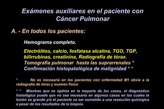 Exámenes auxiliares en el paciente con
Cáncer Pulmonar
A. - En todos los pacientes:
Hemograma completo.
Electrólitos, calcio, fosfatasa alcalina, TGO, TGP,
bilirrubinas, creatinina, Radiografía de tórax.
Tomografía pulmonar hasta las suprarrenales *
Confirmación histopatológica de malignidad * *
* No es necesaria en los pacientes con enfermedad M1 obvia a la
radiografía de tórax y examen físico
* * Mientras que es óptima en la mayoría de los casos, el diagnóstico
histológico puede que no sea necesario en algunos casos en los cuales la
lesión es grande y/o el paciente va ser sometido a una resección quirúrgica
a pesar de los resultados de la biopsia.
 